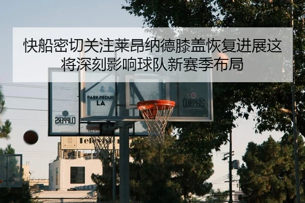 快船密切关注莱昂纳德膝盖恢复进展这将深刻影响球队新赛季布局