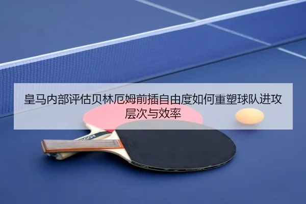 皇马内部评估贝林厄姆前插自由度如何重塑球队进攻层次与效率