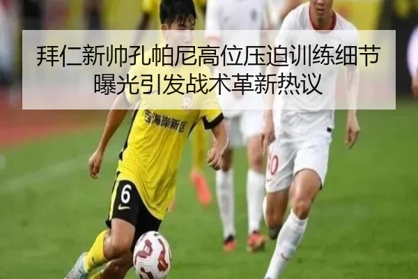 拜仁新帅孔帕尼高位压迫训练细节曝光引发战术革新热议