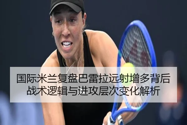 国际米兰复盘巴雷拉远射增多背后战术逻辑与进攻层次变化解析